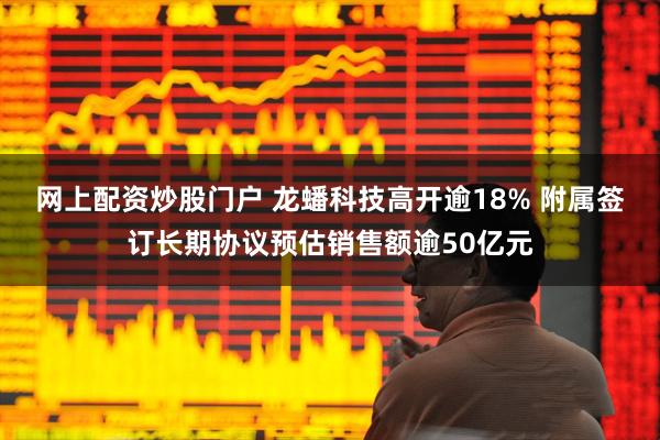 网上配资炒股门户 龙蟠科技高开逾18% 附属签订长期协议预估销售额逾50亿元
