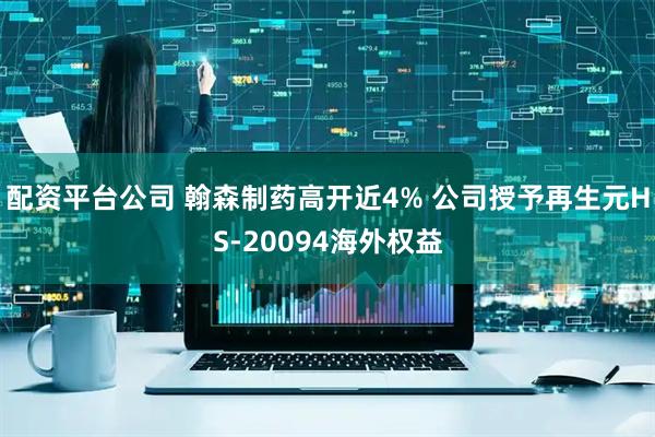 配资平台公司 翰森制药高开近4% 公司授予再生元HS-20094海外权益