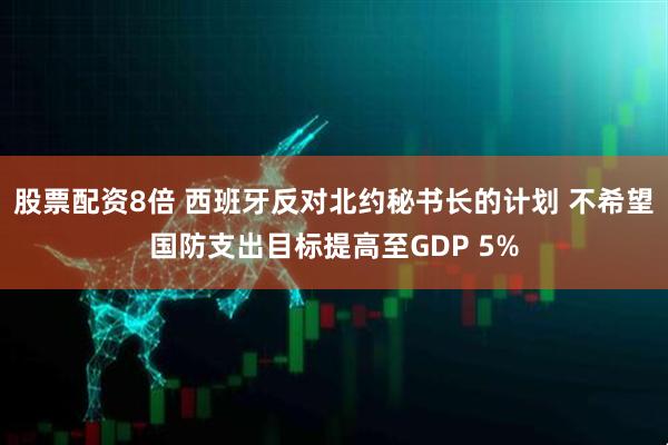 股票配资8倍 西班牙反对北约秘书长的计划 不希望国防支出目标提高至GDP 5%