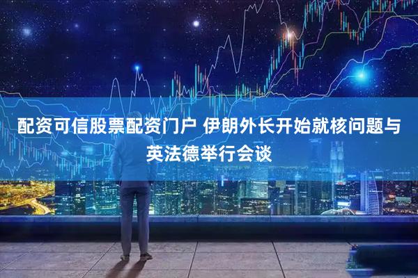 配资可信股票配资门户 伊朗外长开始就核问题与英法德举行会谈