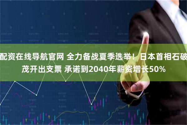 配资在线导航官网 全力备战夏季选举！日本首相石破茂开出支票 承诺到2040年薪资增长50%