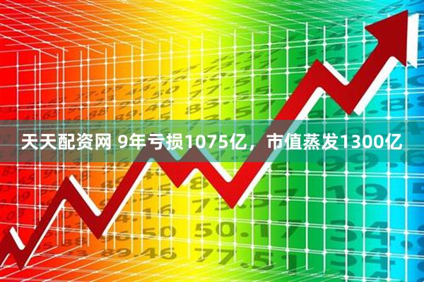 天天配资网 9年亏损1075亿，市值蒸发1300亿