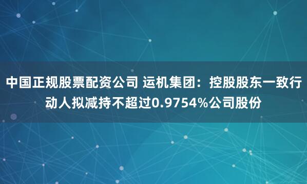 中国正规股票配资公司 运机集团：控股股东一致行动人拟减持不超过0.9754%公司股份