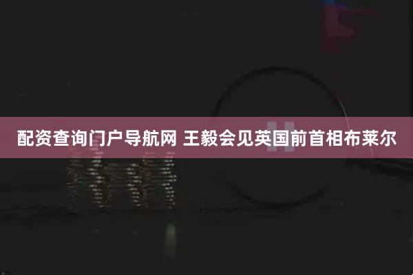 配资查询门户导航网 王毅会见英国前首相布莱尔