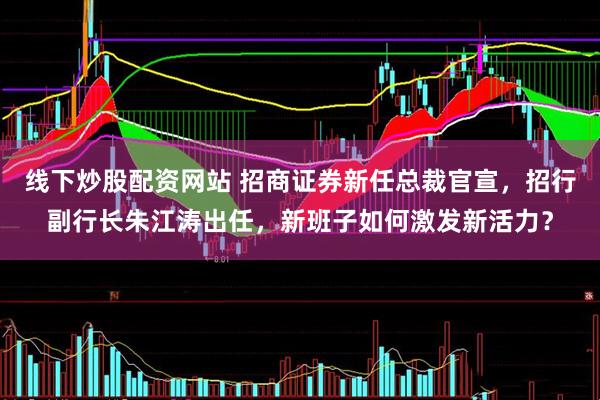 线下炒股配资网站 招商证券新任总裁官宣，招行副行长朱江涛出任，新班子如何激发新活力？