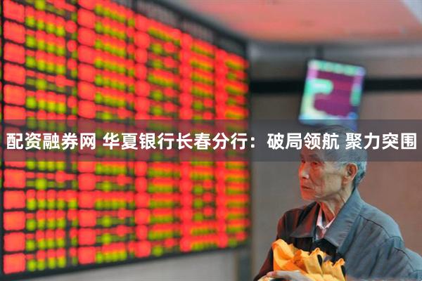 配资融券网 华夏银行长春分行：破局领航 聚力突围