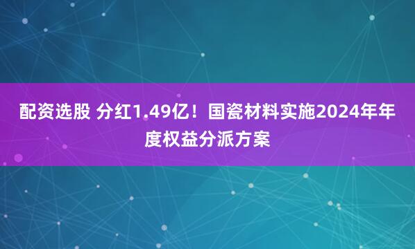 配资选股 分红1.49亿！国瓷材料实施2024年年度权益分派方案