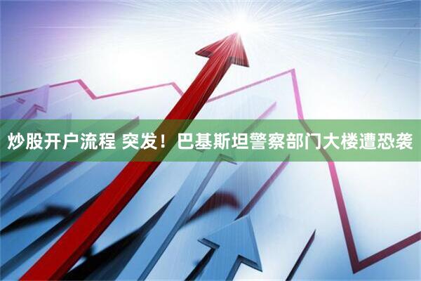 炒股开户流程 突发！巴基斯坦警察部门大楼遭恐袭