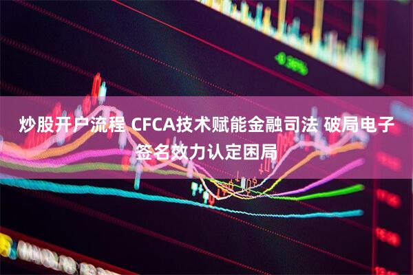 炒股开户流程 CFCA技术赋能金融司法 破局电子签名效力认定困局