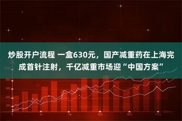 炒股开户流程 一盒630元，国产减重药在上海完成首针注射，千亿减重市场迎“中国方案”