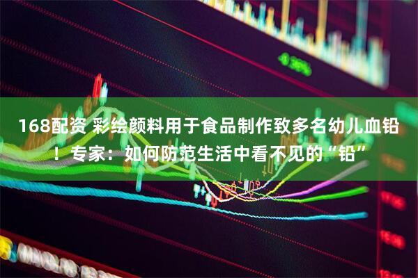 168配资 彩绘颜料用于食品制作致多名幼儿血铅！专家：如何防范生活中看不见的“铅”