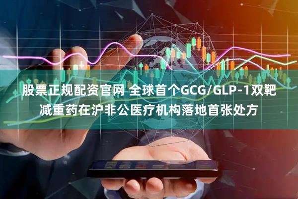 股票正规配资官网 全球首个GCG/GLP-1双靶减重药在沪非公医疗机构落地首张处方