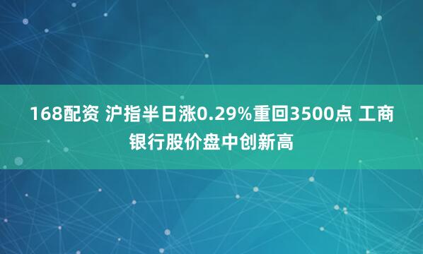 168配资 沪指半日涨0.29%重回3500点 工商银行股价盘中创新高