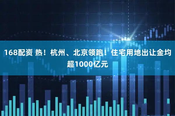 168配资 热！杭州、北京领跑！住宅用地出让金均超1000亿元