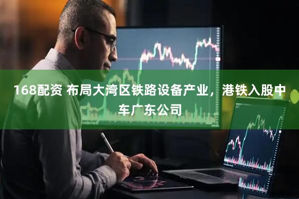 168配资 布局大湾区铁路设备产业，港铁入股中车广东公司