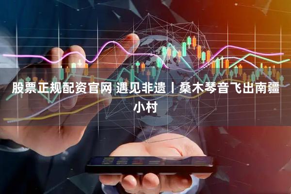 股票正规配资官网 遇见非遗丨桑木琴音飞出南疆小村