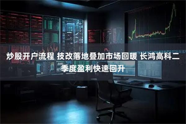炒股开户流程 技改落地叠加市场回暖 长鸿高科二季度盈利快速回升